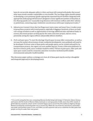 DISCUSSION PAPER • PRESERVING PARADISE • NOVEMBER 2016 6
lanes do not provide adequate safety to riders and must still contend with grades that exceed
what many would consider comfortable or even feasible. The San Diego region should commit
to developing a core greenway (grade-appropriate separated bicycle facilities integrated with
appropriate landscaping) infrastructure designed to move significant numbers of bicyclists at
free-flowing speeds over reasonably long distances with minimal conflicts with other vehicles
or pedestrians, connecting major residential concentrations with major employment nodes.10
5. Infrastructure renewal. Given that San Diego must renew water and sewer lines, it makes sense
to group these projects with transit projects, especially if digging is involved, as there are both
cost-savings involved as well as opportunities to leverage additional state and federal funds. In
essence, the transit project can help pay for the water and sewer project, and vice versa,
potentially saving the region millions and possibly billions of dollars.
6. Parks and open space. To meet the shortage of park space in many older communities, as well as
increase the market attractiveness of new residential development, new parklands will need to
be developed. If at least some of these parks and people spaces can be created and paid for by
transportation projects, the region can score another big win. If some of this new parkland is in
the form of linear parks, more residents would be within 750 feet of park space, other park and
open space assets could be connected, and active recreation facilitated (with notable
environmental and public health benefits).
This discussion paper outlines a strategy as to how all of these goals may be met by a thoughtful
and integrated approach to developing transit.
10 It is worth noting that the new commuting bikeway facility being built along I-15 between Adams Avenue
and Camino del Rio South in Mission Valley maintains an average grade of 4.8%, more than 50% outside of
global bikeway standards, which call for sustained slopes not to exceed 3% (The California Highway Design
Manual recommends sustained grades not to exceed 2%). While the use of electric and electric-assist bikes
may make such facilities easier to use, such bikes are still expensive and are no substitute for bike paths that
people can bicycle under their own power.
 
