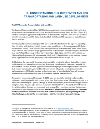 DISCUSSION PAPER • PRESERVING PARADISE • NOVEMBER 2016 7
3. UNDERSTANDING OUR CURRENT PLANS FOR
TRANSPORTATION AND LAND USE DEVELOPMENT
The RTP Scenario: Transportation and Land Use
The Regional Transportation Plan11 (RTP) anticipates a massive expansion to the light rail system
along with an extensive network of both arterial and freeway-running Rapid Bus lines (Figure 3.1).
The RTP anticipates approximately $20 billion in transit capital projects, a little over 2/3 of which
is trolley expansion; SANDAG claims that about half of the latest RTP is devoted to transit in some
form or another.
The “theory of transit” underlying the RTP can be understood as follows: the region is served by a
light rail spine, with stations typically spaced a mile apart (closer in denser areas, possibly farther
apart in other zones). These light rail lines are supplemented by a network of “Rapid Buses” along
major arterials, which feature stops approximately ½ to 1 mile apart, specially-designed shelters on
“pop-outs” (Rapid Buses stop in their travel lane, Figure 3.2), signal priority at intersections, and
relatively high frequencies (10 minutes peak, 15 off-peak)12. In addition, freeway-running express
buses supplement the system, providing travel times comparable to the light rail.
By blanketing the region with these services, it should be possible for a large share of the region’s
residents to access many of the region’s key destination entirely on this “premium” network. To
deal with the “last mile problem” (typically understood as people traversing the distance between
their closest transit station/stop and their home, when it is beyond a comfortable or feasible
walking distance), SANDAG is working on developing a set of “mobility hubs” that will support
services to facilitate the last mile, such as shared ride services, bike rentals, etc.
The strategy sounds reasonable enough. By 2050, a person should be able to travel around the
region on a much improved transit system in less time than it takes today. What’s more, transit as a
whole anchors the region’s growth strategy, as much development (particularly housing) is located
along bus, Rapid Bus, and light rail lines. Many tens, if not hundreds of thousands of residents will
live within walking distance of a premium transit service. There can be no question that this is an
improvement over the present-day system; the issue is whether the improvement is enough to
produce the desired outcomes of modal shift and transit-oriented development (let alone
climate change goals) on the necessary scale—or if the results are underwhelming.
11 Adopted by the SANDAG Board of Directors on October 8, 2015. www.sdforward.com.
12 Research among transit riders in the US and Europe has found that riders consider maximum wait times of
10 minute or shorter as “frequent,” while most US transit agencies use 15 minutes as a common standard. In
this case, transit agencies are responding to the very significant additional costs that go into cutting headways
from 15 to 10 minutes, not market perceptions.
 