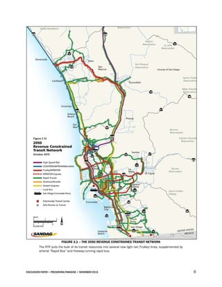 DISCUSSION PAPER • PRESERVING PARADISE • NOVEMBER 2016 8
FIGURE 3.1 – THE 2050 REVENUE CONSTRAINED TRANSIT NETWORK
The RTP puts the bulk of its transit resources into several new light rail (Trolley) lines, supplemented by
arterial “Rapid Bus” and freeway-running rapid bus.
 