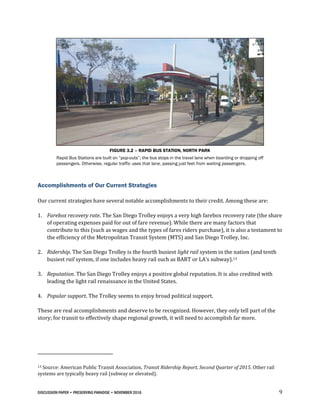 DISCUSSION PAPER • PRESERVING PARADISE • NOVEMBER 2016 9
FIGURE 3.2 – RAPID BUS STATION, NORTH PARK
Rapid Bus Stations are built on “pop-outs”; the bus stops in the travel lane when boarding or dropping off
passengers. Otherwise, regular traffic uses that lane, passing just feet from waiting passengers.
Accomplishments of Our Current Strategies
Our current strategies have several notable accomplishments to their credit. Among these are:
1. Farebox recovery rate. The San Diego Trolley enjoys a very high farebox recovery rate (the share
of operating expenses paid for out of fare revenue). While there are many factors that
contribute to this (such as wages and the types of fares riders purchase), it is also a testament to
the efficiency of the Metropolitan Transit System (MTS) and San Diego Trolley, Inc.
2. Ridership. The San Diego Trolley is the fourth busiest light rail system in the nation (and tenth
busiest rail system, if one includes heavy rail such as BART or LA’s subway).13
3. Reputation. The San Diego Trolley enjoys a positive global reputation. It is also credited with
leading the light rail renaissance in the United States.
4. Popular support. The Trolley seems to enjoy broad political support.
These are real accomplishments and deserve to be recognized. However, they only tell part of the
story; for transit to effectively shape regional growth, it will need to accomplish far more.
13 Source: American Public Transit Association, Transit Ridership Report, Second Quarter of 2015. Other rail
systems are typically heavy rail (subway or elevated).
 