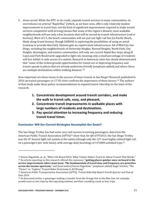 DISCUSSION PAPER • PRESERVING PARADISE • NOVEMBER 2016 15
5. Areas served. While the RTP, to its credit, expands transit services in many communities, its
overreliance on arterial “Rapid Bus” (which, as we have seen, offers only relatively modest
improvements in travel time, not the kind of significant improvement required to make transit
services competitive with driving) means that many of the region’s densest, most walkable
neighborhoods will see only a few locations that will be served by transit infrastructure (rail or
busway). West of I-5, the beach communities will see just one light rail line (in Pacific Beach,
likely along Grand Avenue, though SANDAG is exploring the possibilities of using an aerial
tramway to provide that link). Uptown gets no rapid transit infrastructure. All of Mid-City San
Diego, including the neighborhoods of University Heights, Normal Heights, North Park, City
Heights, Kensington, and eastern communities, will only see current Rapid Bus stops along El
Cajon and Park Boulevards upgraded to light rail, meaning only a small percentage of residents
will live within ¼ mile access of a station. Research in American cities has clearly demonstrated
that “some of the richest growth opportunities for transit are in improving frequency and
transit speeds in places that are already pedestrian-friendly [emphasis added] and where there
are multiple destinations within walking distance.”22
How important are these issues to the success of future transit in San Diego? Research published in
2016 on transit passengers in 17 US cities confirms the importance of these factors.23 The authors
of that study make these policy recommendations to expand transit ridership on the basis of the
research:
1. Concentrate development around transit corridors, and make
the walk to transit safe, easy, and pleasant.
2. Concentrate transit improvements in walkable places with
large numbers of residents and destinations.
3. Pay special attention to increasing frequency and reducing
transit travel times.
Conclusion: Will Our Current Strategies Accomplish Our Goals?
The San Diego Trolley has had some very real success in moving passengers; data from the
American Public Transit Association (APTA)24 show that, for Q4 of FY2013, the San Diego Trolley
was the 4th busiest light rail system in the nation (though only the 12th most highly utilized light rail
on a passengers-per-mile basis), with average daily boardings of 119,800 unlinked trips.25
22 Steven Higashide, et. al., “Who’s On Board 2016: What Today’s Riders Teach Us About Transit That Works.”
23 An article reporting on this research offered this summary: “getting places quicker once on board is the
service improvement riders want most. ‘The fundamentals of travel time and frequency are priorities
across the income spectrum,’ said [lead author] Steven Higashide.” [emphasis added] Angie Schmitt, “The
“Choice” vs. “Captive” Transit Rider Dichotomy Is All Wrong.”
24 American Public Transportation Association (APTA), Transit Ridership Report Fourth Quarter and End-of-
Year 2014.
25 As discussed earlier, a passenger making a transfer from the Orange line to the Blue line, for example,
would count as two trips by this reporting method, and their roundtrip count as four trips.
 
