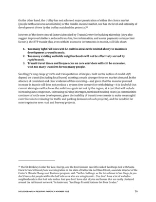DISCUSSION PAPER • PRESERVING PARADISE • NOVEMBER 2016 16
On the other hand, the trolley has not achieved major penetration of either the choice market
(people with access to automobiles) or the middle-income market, nor has the level and intensity of
development driven by the trolley matched the potential.26
In terms of the three central factors identified by TransitCenter for building ridership (they also
suggest improved shelters, reduced transfers, live information, and easier payments as important
factors), the RTP transit plan, even with its extensive investments in transit, still falls short:
1. Too many light rail lines will be built in areas with limited ability to maximize
development around transit;
2. Too many existing walkable neighborhoods will not be effectively served by
rapid transit.
3. Transit travel times and frequencies on core corridors will still be excessive,
with too many transfers for too many people.
San Diego’s long-range growth and transportation strategies, built on the notion of modal shift,
depend on transit (including local buses) exerting a much stronger force on market demand. In the
absence of consistent and clear evidence of this occurring—and given that the massive planned
increase in transit still does not produce a system time competitive with driving—it is doubtful that
current strategies will achieve the ambitious goals set out by the region, at a cost that will include
increasing auto congestion, increasing parking shortages, increased housing costs (as communities
continue to battle new development, given the inability of transit investments to make meaningful
contributions to reducing the traffic and parking demands of such projects), and the need for far
more expensive new road and freeway projects.
26 The UC Berkeley Center for Law, Energy, and the Environment recently ranked San Diego tied with Santa
Clara for worst transit/land use integration in the state of California. As Ethan Elkind, associate director of the
Center’s Climate Change and Business program, said: “So the challenge, as the data shows in San Diego, is you
don't have a lot people within the half mile area who are using transit… You don't have a lot of walkable
neighborhoods in that half mile radius. And you don't have a lot of jobs and homes that are really clustered
around the rail transit network." In Anderson, “San Diego Transit Stations Get Poor Grades.”
 