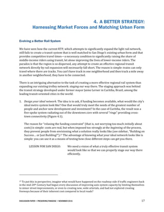 DISCUSSION PAPER • PRESERVING PARADISE • NOVEMBER 2016 17
4. A BETTER STRATEGY:
Harnessing Market Forces and Matching Urban Form
Evolving a Better Rail System
We have seen how the current RTP, which attempts to significantly expand the light rail network,
still fails to create a transit system that is well matched to San Diego’s existing urban form and that
provides competitive travel times—a necessary condition to significantly raising the share of
middle-income riders using transit, let alone improving the lives of lower-income riders. The
paradox is that the region is so dispersed, any attempt to create an effective regional transit
network directly by rail expansion will necessarily fall short. The reason is simple: trains can only
travel where there are tracks. You can’t have track in one neighborhood and then track a mile away
in another neighborhood; they have to be connected.
There is an intriguing alternative to the task of creating a more effective regional rail system than
expanding our existing trolley network: staging our way there. The staging approach was behind
the transit strategy developed under former mayor Jaime Lerner in Curitiba, Brazil, among the
leading transit-oriented cities in the world:
1. Design your ideal network. The idea is to ask, if funding becomes available, what would the city’s
ideal metro system look like? One that would truly meet the needs of the greatest number of
people and anchor new development and investment? In the case of Curitiba, the result was a
five-spoke system radiating out of the downtown core with several “rings” providing cross-
town connectivity (Figure 4.1).
The reason for “relaxing the funding constraint” (that is, not worrying too much initially about
costs) is simple: costs are real, but when imposed too strongly at the beginning of the process,
they prevent people from envisioning what a solution really looks like (see sidebar, “Building on
Success… or Just Building?”).27 The advantage of knowing what your ideal network looks like is
simple: you can use it as a means of testing how close different steps can get you there.
LESSON FOR SAN DIEGO: We need a vision of what a truly effective transit system
would look like so that we can properly stage our way there
efficiently.
27 To put this in perspective, imagine what would have happened on the roadway side if traffic engineers back
in the mid-20th Century had begun every discussion of improving auto system capacity by limiting themselves
to minor street improvements, or even to creating new, wide arterials, and had not explored creating
freeways because of their inherent cost compared to local roads?
 