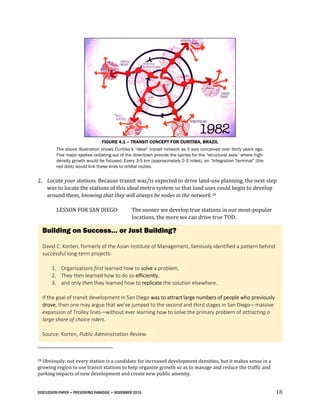 DISCUSSION PAPER • PRESERVING PARADISE • NOVEMBER 2016 18
FIGURE 4.1 – TRANSIT CONCEPT FOR CURITIBA, BRAZIL
The above illustration shows Curitiba’s “ideal” transit network as it was conceived over thirty years ago.
Five major spokes radiating out of the downtown provide the spines for the “structural axes” where high-
density growth would be focused. Every 3-5 km (approximately 2-3 miles), an “Integration Terminal” (the
red dots) would link these lines to orbital routes.
2. Locate your stations. Because transit was/is expected to drive land-use planning, the next step
was to locate the stations of this ideal metro system so that land uses could begin to develop
around them, knowing that they will always be nodes in the network.28
LESSON FOR SAN DIEGO: The sooner we develop true stations in our most-popular
locations, the more we can drive true TOD.
28 Obviously, not every station is a candidate for increased development densities, but it makes sense in a
growing region to use transit stations to help organize growth so as to manage and reduce the traffic and
parking impacts of new development and create new public amenity.
Building on Success… or Just Building?
David C. Korten, formerly of the Asian Institute of Management, famously identified a pattern behind
successful long-term projects:
1. Organizations first learned how to solve a problem,
2. They then learned how to do so efficiently,
3. and only then they learned how to replicate the solution elsewhere.
If the goal of transit development in San Diego was to attract large numbers of people who previously
drove, then one may argue that we’ve jumped to the second and third stages in San Diego—massive
expansion of Trolley lines—without ever learning how to solve the primary problem of attracting a
large share of choice riders.
Source: Korten, Public Administration Review.
 