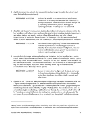 DISCUSSION PAPER • PRESERVING PARADISE • NOVEMBER 2016 19
3. Rapidly implement the network. Use buses on the surface to operationalize the network and
make the implied connectivity real.
LESSON FOR SAN DIEGO: It should be possible to create our desired set of transit
connections at relatively competitive travel times if we’re
willing to begin with rubber-tired vehicles with the right set
of supporting infrastructure projects, then upgrade
technologies/modes once the pieces are connected.
4. Match the attributes of a metro system. Curitiba directed infrastructure investments so that the
bus-based network behaved more and more like a rail system, including dedicated transitways,
specialized stations and transfer centers, offboard fare collection, and other related
improvements. By optimizing the performance of the system, ridership was enhanced and
station locations became more attractive to developers of housing and people-centric land uses.
LESSON FOR SAN DIEGO: The combination of significantly faster transit and rail-like
customer experience can result in bigger increases in
ridership than our current models would project, since our
current models don’t measure systemic improvements or
customer experience improvements.29
5. Innovate. In order to deal with some fundamental limitations of a bus-based surface-running
transit network, Curitiba developed an overlay express network that tied major transfer centers
(what they called “Integration Terminals”) along the five corridors with each other and with key
off-corridor destinations. This one innovation shaved a full 30 minutes off of the average transit
trip and led to the largest increase in transit ridership in that city of all the measures
undertaken to create their rapid transit system.
LESSON FOR SAN DIEGO: Express overlay networks, if properly designed, can have a
profound impact on ridership and on the lives of riders, by
saving them significant time off their daily commute and
other travel.
6. Upgrade to rail. Curitiba has been pursuing a strategy to upgrade key corridors to rail, now that
a region-encompassing network had been created and capacity constraints encountered.
Ottawa, which developed a grade-separated Transitway network decades ago (permitting it to
maintain a per capita transit ridership roughly 50% higher than the next-busiest mid-sized US
or Canadian city), is now building a light rail subway through the downtown, which will be fed
by Transitway services. Brisbane is also looking into creating a heavy-rail subway out of the
downtown elements of its Busway system, now that it has dramatically pushed ridership up.
29 Except for the assumption that light rail has significantly more “attractive power” than any form of Bus
Rapid Transit, regardless of customer experience, an assumption that is not supported by global evidence.
 