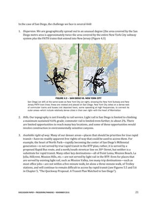 DISCUSSION PAPER • PRESERVING PARADISE • NOVEMBER 2016 21
In the case of San Diego, the challenge we face is several-fold:
1. Dispersion. We are geographically spread out to an unusual degree (the area covered by the San
Diego metro area is approximately twice the area covered by the entire New York City subway
system plus the PATH trains that extend into New Jersey (Figure 4.3)
FIGURE 4.3 – SAN DIEGO VS. NEW YORK CITY
San Diego (on left) at the same scale as New York City (on right), showing the New York Subway and New
Jersey PATH train lines; these are rotated and placed on San Diego. New York City relies on a dense web
of commuter trains and buses (not depicted here), some operating at high frequencies, to connect its
outer areas—which include relatively dense cities in their own right—with the heart of Manhattan
2. Hills. Our topography is not friendly to rail service. Light rail in San Diego is limited to climbing
a maximum sustained 4.6% grade; commuter rail is limited even further, to about 2%. There
are limited opportunities to reach many key locations, and some of these opportunities would
involve construction in environmentally sensitive canyons.
3. Available right-of-way. Many of our denser areas—places that should be priorities for true rapid
transit—have no readily apparent free rights-of-way that could be used to access them. For
example, the heart of North Park—rapidly becoming the center of San Diego’s Millennial
generation—is not served by true rapid transit in the RTP plan; rather, it is served by a
proposed Rapid Bus route, and a north/south streetcar line on 30th Street, but neither is a
substitute for rapid transit. Many other key destinations—all of Point Loma, Mission Beach, La
Jolla, Hillcrest, Mission Hills, etc.—are not served by light rail in the RTP. Even for places that
are served by existing light rail, such as Mission Valley, too many trip destinations—such as
most office jobs—are not within a five-minute walk, let alone a three-minute walk, of Trolley
stations, and will continue to remain difficult to access by rapid transit (see Figures 5.5 and 5.6
in Chapter 5, “The Quickway Proposal: A Transit Plan Matched to San Diego”).
 