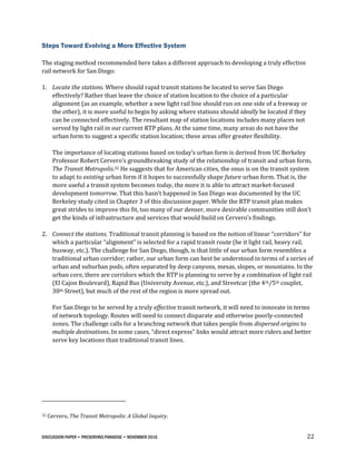 DISCUSSION PAPER • PRESERVING PARADISE • NOVEMBER 2016 22
Steps Toward Evolving a More Effective System
The staging method recommended here takes a different approach to developing a truly effective
rail network for San Diego:
1. Locate the stations. Where should rapid transit stations be located to serve San Diego
effectively? Rather than leave the choice of station location to the choice of a particular
alignment (as an example, whether a new light rail line should run on one side of a freeway or
the other), it is more useful to begin by asking where stations should ideally be located if they
can be connected effectively. The resultant map of station locations includes many places not
served by light rail in our current RTP plans. At the same time, many areas do not have the
urban form to suggest a specific station location; these areas offer greater flexibility.
The importance of locating stations based on today’s urban form is derived from UC Berkeley
Professor Robert Cervero’s groundbreaking study of the relationship of transit and urban form,
The Transit Metropolis.32 He suggests that for American cities, the onus is on the transit system
to adapt to existing urban form if it hopes to successfully shape future urban form. That is, the
more useful a transit system becomes today, the more it is able to attract market-focused
development tomorrow. That this hasn’t happened in San Diego was documented by the UC
Berkeley study cited in Chapter 3 of this discussion paper. While the RTP transit plan makes
great strides to improve this fit, too many of our denser, more desirable communities still don’t
get the kinds of infrastructure and services that would build on Cervero’s findings.
2. Connect the stations. Traditional transit planning is based on the notion of linear “corridors” for
which a particular “alignment” is selected for a rapid transit route (be it light rail, heavy rail,
busway, etc.). The challenge for San Diego, though, is that little of our urban form resembles a
traditional urban corridor; rather, our urban form can best be understood in terms of a series of
urban and suburban pods, often separated by deep canyons, mesas, slopes, or mountains. In the
urban core, there are corridors which the RTP is planning to serve by a combination of light rail
(El Cajon Boulevard), Rapid Bus (University Avenue, etc.), and Streetcar (the 4th/5th couplet,
30th Street), but much of the rest of the region is more spread out.
For San Diego to be served by a truly effective transit network, it will need to innovate in terms
of network topology. Routes will need to connect disparate and otherwise poorly-connected
zones. The challenge calls for a branching network that takes people from dispersed origins to
multiple destinations. In some cases, “direct express” links would attract more riders and better
serve key locations than traditional transit lines.
32 Cervero, The Transit Metropolis: A Global Inquiry.
 