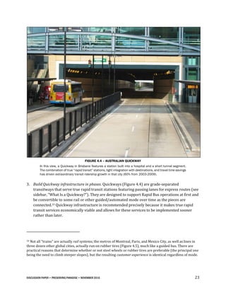 DISCUSSION PAPER • PRESERVING PARADISE • NOVEMBER 2016 23
FIGURE 4.4 – AUSTRALIAN QUICKWAY
In this view, a Quickway in Brisbane features a station built into a hospital and a short tunnel segment.
The combination of true “rapid transit” stations, tight integration with destinations, and travel time savings
has driven extraordinary transit ridership growth in that city (60% from 2003-2009).
3. Build Quickway infrastructure in phases. Quickways (Figure 4.4) are grade-separated
transitways that serve true rapid transit stations featuring passing lanes for express routes (see
sidebar, “What Is a Quickway?”). They are designed to support Rapid Bus operations at first and
be convertible to some rail or other guided/automated mode over time as the pieces are
connected.33 Quickway infrastructure is recommended precisely because it makes true rapid
transit services economically viable and allows for these services to be implemented sooner
rather than later.
33 Not all “trains” are actually rail systems; the metros of Montreal, Paris, and Mexico City, as well as lines in
three dozen other global cities, actually run on rubber tires (Figure 4.5), much like a guided bus. There are
practical reasons that determine whether or not steel wheels or rubber tires are preferable (the principal one
being the need to climb steeper slopes), but the resulting customer experience is identical regardless of mode.
 