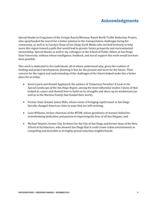 DISCUSSION PAPER • PRESERVING PARADISE • NOVEMBER 2016 v
Acknowledgments
Special thanks to Craig Jones of the Scripps Ranch/Miramar Ranch North Traffic Reduction Project,
who spearheaded the search for a better solution to the transportation challenges facing his
community, as well as to Carolyn Chase of San Diego Earth Media who worked tirelessly to help
move this region toward a path that would lead to greater future prosperity and environmental
stewardship. Special thanks as well to my colleagues in the School of Public Affairs at San Diego
State University, without whose intelligence, feedback, and moral support this work would not have
been possible.
This work is dedicated to five individuals, all of whom understood why, given the realities of
funding and project development, planning is less for the present and more for the future. Their
concern for the region and understanding of the challenges of the future helped make this a better
place for us today:
 Kevin Lynch and Donald Appleyard, the authors of Temporary Paradise? A Look at the
Special Landscape of the San Diego Region, among the most influential studies I know of that
looked at a place and showed how to build on its strengths and shore up its weaknesses (as
well as to the Marston Family that funded their work);
 Former State Senator James Mills, whose vision of bringing rapid transit in San Diego
literally changed American cities in ways that are still evolving;
 Leon Williams, former chairman of the MTDB, whose gentleness of manner belied his
overwhelming dedication and passion to improving the lives of all San Diegans; and
 Michael Stepner, former City Architect for the City of San Diego and former dean of the New
School of Architecture, who showed San Diego that it could create urban environments as
compelling and desirable as its highly-prized suburban neighborhoods.
 