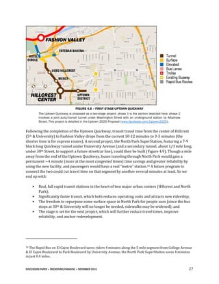 DISCUSSION PAPER • PRESERVING PARADISE • NOVEMBER 2016 27
FIGURE 4.8 – FIRST STAGE UPTOWN QUICKWAY
The Uptown Quickway is proposed as a two-stage project; phase 1 is the section depicted here; phase 2
involves a joint auto/transit tunnel under Washington Street with an underground station by Albatross
Street. This project is detailed in the Uptown 2025 Proposal (www.facebook.com/Uptown2025).
Following the completion of the Uptown Quickway, transit travel time from the center of Hillcrest
(5th & University) to Fashion Valley drops from the current 10-12 minutes to 3-5 minutes (the
shorter time is for express routes). A second project, the North Park SuperStation, featuring a 7-9
block long Quickway tunnel under University Avenue (and a secondary tunnel, about 1/3 mile long,
under 30th Street, to support a future streetcar line), could then be built (Figure 4.9). Though a mile
away from the end of the Uptown Quickway, buses traveling through North Park would gain a
permanent ~4 minute (more at the most congested times) time savings and greater reliability by
using the new facility, and passengers would have a real “metro” station.34 A future program to
connect the two could cut travel time on that segment by another several minutes at least. So we
end up with:
• Real, full rapid transit stations in the heart of two major urban centers (Hillcrest and North
Park);
• Significantly faster transit, which both reduces operating costs and attracts new ridership;
• The freedom to repurpose some surface space in North Park for people uses (since the bus
stops at 30th & University will no longer be needed, sidewalks may be widened); and
• The stage is set for the next project, which will further reduce travel times, improve
reliability, and anchor redevelopment.
34 The Rapid Bus on El Cajon Boulevard saves riders 4 minutes along the 5 mile segment from College Avenue
& El Cajon Boulevard to Park Boulevard by University Avenue; the North Park SuperStation saves 4 minutes
in just 0.4 miles.
 