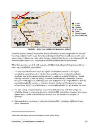 DISCUSSION PAPER • PRESERVING PARADISE • NOVEMBER 2016 28
FIGURE 4.9 – NORTH PARK SUPERSTATION & QUICKWAY SEGMENT
Some may question whether the potential disruption and costs of these two projects are justified.
Tunneling certainly creates major disruption and can potentially harm local businesses, let alone
inconvenience residents and visitors. And the costs—estimated for the two projects between $1-1.2
billion—are very significant. Could ridership and redevelopment potential match this?
While these questions are dealt with in greater detail later in this Paper, the importance of these
issues warrants a brief treatment here.
1. The proposed infrastructure serves the highest-ridership bus corridors in the region;
immediately, many thousands of existing riders would use these new facilities and enjoy
significant time-savings as a result. For example, an employee of the UCSD Hillcrest Hospital
traveling via transit to their job making a transfer at the Boulevard Transit Plaza (El Cajon
Boulevard and I-15) would see their journey from that station to the hospital reduced from 36
minutes (today) to 19 minutes—a reduction of nearly half. So even though this first-stage
infrastructure doesn’t extend all the way, it produces a benefit which is felt far down the route.
2. The time savings are greatest at rush hour, where the tunnels buy both time savings and
reliability, driving new ridership. American cities with BRT projects that generated time savings
greater than 25% saw corridor ridership increase from 39-100% within four years of
opening.35
3. Stations and stops serve areas of high market demand, likely stimulating additional private
sector investments.
35 Rosenberg and Blynn, Best Practices in Rapid Transit System Design.
 