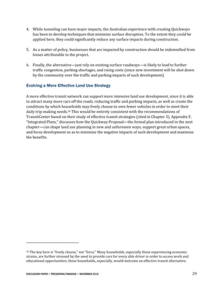 DISCUSSION PAPER • PRESERVING PARADISE • NOVEMBER 2016 29
4. While tunneling can have major impacts, the Australian experience with creating Quickways
has been to develop techniques that minimize surface disruption. To the extent they could be
applied here, they could significantly reduce any surface impacts during construction.
5. As a matter of policy, businesses that are impacted by construction should be indemnified from
losses attributable to the project.
6. Finally, the alternative—just rely on existing surface roadways—is likely to lead to further
traffic congestion, parking shortages, and rising costs (since new investment will be shot down
by the community over the traffic and parking impacts of such development).
Evolving a More Effective Land Use Strategy
A more effective transit network can support more intensive land use development, since it is able
to attract many more cars off the roads, reducing traffic and parking impacts, as well as create the
conditions by which households may freely choose to own fewer vehicles in order to meet their
daily trip-making needs.36 This would be entirely consistent with the recommendations of
TransitCenter based on their study of effective transit strategies (cited in Chapter 3). Appendix F,
“Integrated Plans,” discusses how the Quickway Proposal—the formal plan introduced in the next
chapter—can shape land use planning in new and unforeseen ways, support great urban spaces,
and focus development so as to minimize the negative impacts of such development and maximize
the benefits.
36 The key here is “freely choose,” not “force.” Many households, especially those experiencing economic
strains, are further stressed by the need to provide cars for every able driver in order to access work and
educational opportunities; these households, especially, would welcome an effective transit alternative.
 