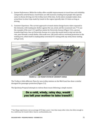 DISCUSSION PAPER • PRESERVING PARADISE • NOVEMBER 2016 31
2. System Performance. While the trolley offers notable improvements in travel time and reliability
compared to arterial buses, travel times are still excessive, leading most people who operate
autos to choose driving over the trolley most of the time. As the above example makes clear,
actual door-to-door trips made by transit in the region typically take 2-4 times as long as
driving.
3. Customer Experience. The current approach to transit station design leaves riders exposed to
the elements, with inadequate shelter against the sun, wind, and the occasional rain.38 To use
the example of the new I-15 rapid bus station by University Avenue (Figure 5.2), a person
transferring from a bus on University Avenue on a rainy day would need to step out into the
rain, pass beneath a small shelter, then walk over 100 yards with no overhead protection to the
waiting area, which itself is inadequately covered (if it’s raining with any wind, those waiting
will get wet).
FIGURE 5.2 – I-15 TRANSIT STATION BY UNIVERSITY AVENUE
The Trolley is little different. Plans for new trolley stations on the Mid-Coast line show a similar
disregard for passenger protection (Figure 5.3)
The Quickway Proposal attempts to redress these issues following a simple maxim:
On a cold, windy, rainy day, would
you tell your mother to take transit?
38 San Diego experiences rain an average of 43 days a year—less than many other cities, but often enough to
be a valid issue for transit riders. Source: usclimatedata.com.
 