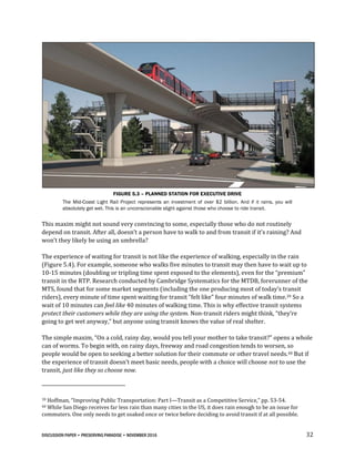 DISCUSSION PAPER • PRESERVING PARADISE • NOVEMBER 2016 32
FIGURE 5.3 – PLANNED STATION FOR EXECUTIVE DRIVE
The Mid-Coast Light Rail Project represents an investment of over $2 billion. And if it rains, you will
absolutely get wet. This is an unconscionable slight against those who choose to ride transit.
This maxim might not sound very convincing to some, especially those who do not routinely
depend on transit. After all, doesn’t a person have to walk to and from transit if it’s raining? And
won’t they likely be using an umbrella?
The experience of waiting for transit is not like the experience of walking, especially in the rain
(Figure 5.4). For example, someone who walks five minutes to transit may then have to wait up to
10-15 minutes (doubling or tripling time spent exposed to the elements), even for the “premium”
transit in the RTP. Research conducted by Cambridge Systematics for the MTDB, forerunner of the
MTS, found that for some market segments (including the one producing most of today’s transit
riders), every minute of time spent waiting for transit “felt like” four minutes of walk time.39 So a
wait of 10 minutes can feel like 40 minutes of walking time. This is why effective transit systems
protect their customers while they are using the system. Non-transit riders might think, “they’re
going to get wet anyway,” but anyone using transit knows the value of real shelter.
The simple maxim, “On a cold, rainy day, would you tell your mother to take transit?” opens a whole
can of worms. To begin with, on rainy days, freeway and road congestion tends to worsen, so
people would be open to seeking a better solution for their commute or other travel needs.40 But if
the experience of transit doesn’t meet basic needs, people with a choice will choose not to use the
transit, just like they so choose now.
39 Hoffman, “Improving Public Transportation: Part I—Transit as a Competitive Service,” pp. 53-54.
40 While San Diego receives far less rain than many cities in the US, it does rain enough to be an issue for
commuters. One only needs to get soaked once or twice before deciding to avoid transit if at all possible.
 