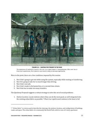 DISCUSSION PAPER • PRESERVING PARADISE • NOVEMBER 2016 33
FIGURE 5.4 – WAITING FOR TRANSIT IN THE RAIN
The experience of waiting for transit in the rain is an object lesson in powerlessness. After even two or
three such experiences, one’s desire to use transit is likely to decrease significantly.
More to the point, there are a few conditions imposed by this maxim:
1. Not if she’s going to get wet while using the system, especially while waiting or transferring.
2. Not if it’s going to take her so much longer than driving.
3. Not if she’s not safe.
4. Not if she’s made to feel powerless, or a second class citizen.
5. Not if she has to make too many transfers.
The Quickway Proposal suggests a robust strategy to solve this set of crucial problems:
1. Station Location. Locate stations where they can do the most good, as well-integrated into
the existing urban fabric as possible.41 Place true rapid transit stations in the heart of all
41 “Urban fabric” is a term used to describe the cityscape, the mixture, location, and configuration of buildings,
roads, and space. The urban fabric of a community like North Park, with its rows of 2-story apartment
 