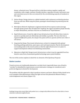 DISCUSSION PAPER • PRESERVING PARADISE • NOVEMBER 2016 34
denser, urbanized areas. The goal will be to link these stations together rapidly and
seamlessly, with a single, customer-friendly interface, regardless of mode, and ensure easy
and convenient access to this core network for the overwhelming majority of residents in
this region.
2. Station Design. Design stations to a global standard, with continuous overhead protection
from sun and rain. While using the system, passengers should always be protected from the
elements.
3. MetroXpress Network. Implement a regional network of true express routes (average
through speeds greater than 30 mph) that “leapfrog” the region and deliver people directly
to major destinations, and that crisscross at a limited set of “SuperStations.”
4. Rapid Infrastructure. Create the right of way infrastructure that will allow these routes to
operate as quickly (and cost-effectively) and reliably as possible. The more that time is
engineered out of the system, the cheaper the system will be to operate and the more riders it
will attract.
5. Integrated by Design. Plan transit infrastructure so that it is integrated with optimal
bicycling, parking, pedestrian, open-space, and road improvements. Plan for development
surrounding nodes in the transit system so that the right infrastructure is in place to
support development without overwhelming communities.
6. Migration to Right Rail. Design transit infrastructure so that it may be upgraded from bus-
based to some form of automated, guided technology upon system buildout.
The rest of this section explains in detail the six elements of the Quickway Proposal.
Station Location
Transit services are traditionally planned at a corridor level. A generally linear area of land (a
“corridor”) is identified for improvement, several alternative routings are considered, and a
preferred alignment selected for development.
The problem with this approach is that it produces winners and losers. Mission Valley should serve
as an example of this phenomenon. When the light rail was first planned for Mission Valley, a
central alignment was chosen (Figure 5.5).
buildings lining wide streets filled with parked cars, is categorically different than the urban fabric of more
suburban residential neighborhoods.
 