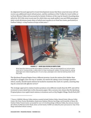DISCUSSION PAPER • PRESERVING PARADISE • NOVEMBER 2016 36
An alignment-focused approach to transit development means that these unserved areas will not
receive any additional transit infrastructure, and the usefulness of the Trolley for travel within or
to/from Mission Valley will necessarily be limited. Evidence of this may be found in boarding data,
which for 2013 (the most recent year for which data was made public), was just 8506 passengers
daily in both directions (some share of which was transfers to or from bus routes, particularly at
Fashion Valley)—a tiny fraction of trips in that zone.43
FIGURE 5.7 – RAPID BUS STATION IN NORTH PARK
While Rapid Bus stations provide some degree of protection, riders are still exposed to sun and are within
scant feet of moving vehicles, a safety issue for those traveling with toddlers. During rainstorms, waiting
passengers were observed getting wet. On sunny days, passengers were observed seeking shade where
they could.
The Quickway Proposal begins from a different premise: locate the stations first. Rather than
attempt to squiggle a line one way or another, we need to be asking a more strategic question:
where, exactly, should transit stations be located to maximize the reach of a system, assuming they
may be connected with effective service?
The strategic approach to station location produces very different results than the RTP, and will be
reviewed in more detail later in this discussion paper. But a cursory view shows that the Quickway
Proposal places true rapid transit stations in locations such as City Heights Village, North Park (30th
43 Source: SANDAG. Mission Valley stations counted include Fashion Valley, Hazard Center, Mission Valley
Center, Rio Vista, Fenton Marketplace, Qualcomm Stadium, Mission San Diego, and Grantville; of these, the
Fashion Valley Transit Center accounted for over 1/3 of all boardings in Mission Valley. By contrast, Camino
de la Reina, by Mission Center Road, alone carried nearly 14,000 cars daily the prior year (source: City of San
Diego automated vehicle counts).
 