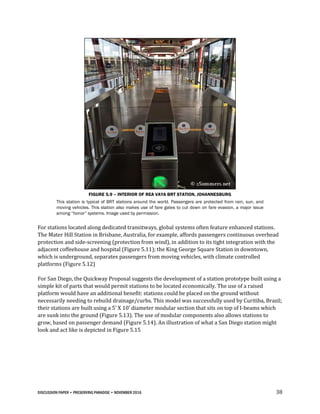 DISCUSSION PAPER • PRESERVING PARADISE • NOVEMBER 2016 38
FIGURE 5.9 – INTERIOR OF REA VAYA BRT STATION, JOHANNESBURG
This station is typical of BRT stations around the world. Passengers are protected from rain, sun, and
moving vehicles. This station also makes use of fare gates to cut down on fare evasion, a major issue
among “honor” systems. Image used by permission.
For stations located along dedicated transitways, global systems often feature enhanced stations.
The Mater Hill Station in Brisbane, Australia, for example, affords passengers continuous overhead
protection and side-screening (protection from wind), in addition to its tight integration with the
adjacent coffeehouse and hospital (Figure 5.11); the King George Square Station in downtown,
which is underground, separates passengers from moving vehicles, with climate controlled
platforms (Figure 5.12)
For San Diego, the Quickway Proposal suggests the development of a station prototype built using a
simple kit of parts that would permit stations to be located economically. The use of a raised
platform would have an additional benefit: stations could be placed on the ground without
necessarily needing to rebuild drainage/curbs. This model was successfully used by Curitiba, Brazil;
their stations are built using a 5’ X 10’ diameter modular section that sits on top of I-beams which
are sunk into the ground (Figure 5.13). The use of modular components also allows stations to
grow, based on passenger demand (Figure 5.14). An illustration of what a San Diego station might
look and act like is depicted in Figure 5.15
 