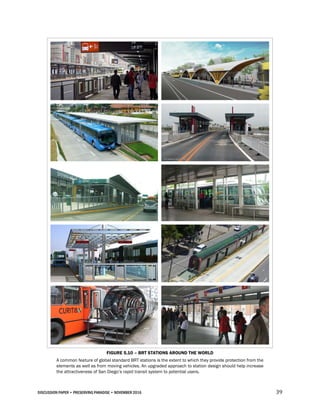 DISCUSSION PAPER • PRESERVING PARADISE • NOVEMBER 2016 39
FIGURE 5.10 – BRT STATIONS AROUND THE WORLD
A common feature of global standard BRT stations is the extent to which they provide protection from the
elements as well as from moving vehicles. An upgraded approach to station design should help increase
the attractiveness of San Diego’s rapid transit system to potential users.
 
