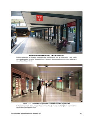 DISCUSSION PAPER • PRESERVING PARADISE • NOVEMBER 2016 40
FIGURE 5.11 – BRISBANE BUSWAY STATION (AUSTRALIA)
Brisbane developed its Quickway system with the explicit design goal of “rapid transit.” High quality
materials were used, as well as recessed lighting. The system was designed to attract choice passengers,
not just transit-dependents.
FIGURE 5.12 – UNDERGROUND QUICKWAY STATION IN AUSTRALIA (BRISBANE)
In the station example above, transit vehicles running through a tunnel (on the right) are separated from
passengers by sliding glass doors.
 
