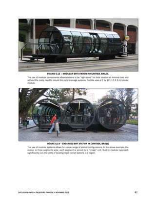 DISCUSSION PAPER • PRESERVING PARADISE • NOVEMBER 2016 41
FIGURE 5.13 – MODULAR BRT STATION IN CURITIBA, BRAZIL
The use of modular components allows stations to be “right-sized” for their location at minimal cost and
without the costly need to rebuild the curb/drainage systems. Curitiba uses a 5’ by 10’ (1.5 X 3 m) tubular
module.
FIGURE 5.14 – ENLARGED BRT STATION IN CURITIBA, BRAZIL
The use of modular systems allows for a wide range of station configurations. In the above example, the
station is three segments wide; each segment is joined by a “bridge” unit. Such a modular approach
significantly cuts the costs of locating rapid transit stations in a region.
 