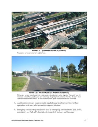 DISCUSSION PAPER • PRESERVING PARADISE • NOVEMBER 2016 47
FIGURE 5.21 – QUICKWAY IN AUSTRALIA (ELEVATED)
This station serves a residential neighborhood.
FIGURE 5.22 – T-WAY IN AUSTRALIA (AT-GRADE TRANSITWAY)
T-Ways are surface transitways that cross roads and pedestrian paths at-grade. They work best for
moderate vehicle flows, as they can take advantage of signal priority systems when bus flows are at or
under about 12 vehicles an hour. As frequencies increase, grade separations become warranted.
5. Additional income. Any excess capacity may be leased to delivery services for fleet
operations by drivers who receive Quickway certification.
6. Emergency services. They may also be used by emergency service vehicles (fire, police,
ambulance) as a “fail-safe” alternative to congested roadways and freeways.
 