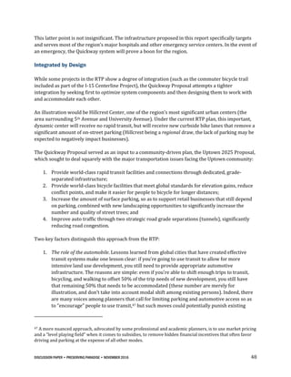 DISCUSSION PAPER • PRESERVING PARADISE • NOVEMBER 2016 48
This latter point is not insignificant. The infrastructure proposed in this report specifically targets
and serves most of the region’s major hospitals and other emergency service centers. In the event of
an emergency, the Quickway system will prove a boon for the region.
Integrated by Design
While some projects in the RTP show a degree of integration (such as the commuter bicycle trail
included as part of the I-15 Centerline Project), the Quickway Proposal attempts a tighter
integration by seeking first to optimize system components and then designing them to work with
and accommodate each other.
An illustration would be Hillcrest Center, one of the region’s most significant urban centers (the
area surrounding 5th Avenue and University Avenue). Under the current RTP plan, this important,
dynamic center will receive no rapid transit, but will receive new curbside bike lanes that remove a
significant amount of on-street parking (Hillcrest being a regional draw, the lack of parking may be
expected to negatively impact businesses).
The Quickway Proposal served as an input to a community-driven plan, the Uptown 2025 Proposal,
which sought to deal squarely with the major transportation issues facing the Uptown community:
1. Provide world-class rapid transit facilities and connections through dedicated, grade-
separated infrastructure;
2. Provide world-class bicycle facilities that meet global standards for elevation gains, reduce
conflict points, and make it easier for people to bicycle for longer distances;
3. Increase the amount of surface parking, so as to support retail businesses that still depend
on parking, combined with new landscaping opportunities to significantly increase the
number and quality of street trees; and
4. Improve auto traffic through two strategic road grade separations (tunnels), significantly
reducing road congestion.
Two key factors distinguish this approach from the RTP:
1. The role of the automobile. Lessons learned from global cities that have created effective
transit systems make one lesson clear: if you’re going to use transit to allow for more
intensive land use development, you still need to provide appropriate automotive
infrastructure. The reasons are simple: even if you’re able to shift enough trips to transit,
bicycling, and walking to offset 50% of the trip needs of new development, you still have
that remaining 50% that needs to be accommodated (these number are merely for
illustration, and don’t take into account modal shift among existing persons). Indeed, there
are many voices among planners that call for limiting parking and automotive access so as
to “encourage” people to use transit,47 but such moves could potentially punish existing
47 A more nuanced approach, advocated by some professional and academic planners, is to use market pricing
and a “level playing field” when it comes to subsidies, to remove hidden financial incentives that often favor
driving and parking at the expense of all other modes.
 