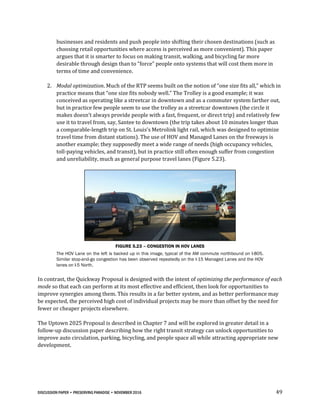 DISCUSSION PAPER • PRESERVING PARADISE • NOVEMBER 2016 49
businesses and residents and push people into shifting their chosen destinations (such as
choosing retail opportunities where access is perceived as more convenient). This paper
argues that it is smarter to focus on making transit, walking, and bicycling far more
desirable through design than to “force” people onto systems that will cost them more in
terms of time and convenience.
2. Modal optimization. Much of the RTP seems built on the notion of “one size fits all,” which in
practice means that “one size fits nobody well.” The Trolley is a good example; it was
conceived as operating like a streetcar in downtown and as a commuter system farther out,
but in practice few people seem to use the trolley as a streetcar downtown (the circle it
makes doesn’t always provide people with a fast, frequent, or direct trip) and relatively few
use it to travel from, say, Santee to downtown (the trip takes about 10 minutes longer than
a comparable-length trip on St. Louis’s Metrolink light rail, which was designed to optimize
travel time from distant stations). The use of HOV and Managed Lanes on the freeways is
another example; they supposedly meet a wide range of needs (high occupancy vehicles,
toll-paying vehicles, and transit), but in practice still often enough suffer from congestion
and unreliability, much as general purpose travel lanes (Figure 5.23).
FIGURE 5.23 – CONGESTION IN HOV LANES
The HOV Lane on the left is backed up in this image, typical of the AM commute northbound on I-805.
Similar stop-and-go congestion has been observed repeatedly on the I-15 Managed Lanes and the HOV
lanes on I-5 North.
In contrast, the Quickway Proposal is designed with the intent of optimizing the performance of each
mode so that each can perform at its most effective and efficient, then look for opportunities to
improve synergies among them. This results in a far better system, and as better performance may
be expected, the perceived high cost of individual projects may be more than offset by the need for
fewer or cheaper projects elsewhere.
The Uptown 2025 Proposal is described in Chapter 7 and will be explored in greater detail in a
follow-up discussion paper describing how the right transit strategy can unlock opportunities to
improve auto circulation, parking, bicycling, and people space all while attracting appropriate new
development.
 