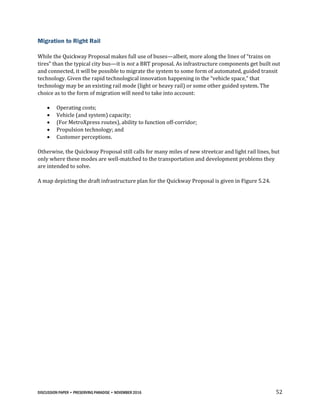 DISCUSSION PAPER • PRESERVING PARADISE • NOVEMBER 2016 52
Migration to Right Rail
While the Quickway Proposal makes full use of buses—albeit, more along the lines of “trains on
tires” than the typical city bus—it is not a BRT proposal. As infrastructure components get built out
and connected, it will be possible to migrate the system to some form of automated, guided transit
technology. Given the rapid technological innovation happening in the “vehicle space,” that
technology may be an existing rail mode (light or heavy rail) or some other guided system. The
choice as to the form of migration will need to take into account:
 Operating costs;
 Vehicle (and system) capacity;
 (For MetroXpress routes), ability to function off-corridor;
 Propulsion technology; and
 Customer perceptions.
Otherwise, the Quickway Proposal still calls for many miles of new streetcar and light rail lines, but
only where these modes are well-matched to the transportation and development problems they
are intended to solve.
A map depicting the draft infrastructure plan for the Quickway Proposal is given in Figure 5.24.
 