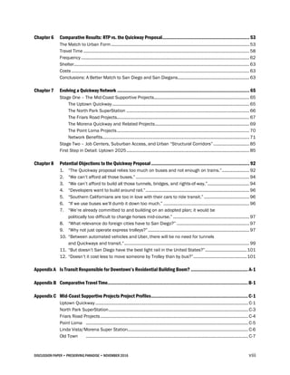 DISCUSSION PAPER • PRESERVING PARADISE • NOVEMBER 2016 viii
Chapter 6 Comparative Results: RTP vs. the Quickway Proposal................................................................ 53
The Match to Urban Form.................................................................................................................... 53
Travel Time ........................................................................................................................................... 58
Frequency ............................................................................................................................................. 62
Shelter................................................................................................................................................... 63
Costs ..................................................................................................................................................... 63
Conclusions: A Better Match to San Diego and San Diegans............................................................ 63
Chapter 7 Evolving a Quickway Network ................................................................................................. 65
Stage One – The Mid-Coast Supportive Projects................................................................................ 65
The Uptown Quickway................................................................................................................... 65
The North Park SuperStation ....................................................................................................... 66
The Friars Road Projects............................................................................................................... 67
The Morena Quickway and Related Projects............................................................................... 69
The Point Loma Projects............................................................................................................... 70
Network Benefits........................................................................................................................... 71
Stage Two – Job Centers, Suburban Access, and Urban “Structural Corridors” .............................. 85
First Step in Detail: Uptown 2025....................................................................................................... 85
Chapter 8 Potential Objections to the Quickway Proposal ........................................................................ 92
1. “The Quickway proposal relies too much on buses and not enough on trains.”....................... 92
2. “We can’t afford all those buses.” ............................................................................................... 94
3. “We can’t afford to build all those tunnels, bridges, and rights-of-way.”................................... 94
4. “Developers want to build around rail.”....................................................................................... 96
5. “Southern Californians are too in love with their cars to ride transit.” ...................................... 96
6. “If we use buses we’ll dumb it down too much.” ........................................................................ 96
7. “We’re already committed to and building on an adopted plan; it would be
politically too difficult to change horses mid-course.” ................................................................ 97
8. “What relevance do foreign cities have to San Diego?” ............................................................. 97
9. “Why not just operate express trolleys?”..................................................................................... 97
10. “Between automated vehicles and Uber, there will be no need for tunnels
and Quickways and transit.”......................................................................................................... 99
11. “But doesn’t San Diego have the best light rail in the United States?”...................................101
12. “Doesn’t it cost less to move someone by Trolley than by bus?”.............................................101
Appendix A Is Transit Responsible for Downtown’s Residential Building Boom? .......................................... A-1
Appendix B Comparative Travel Time.......................................................................................................B-1
Appendix C Mid-Coast Supportive Projects Project Profiles.......................................................................C-1
Uptown Quickway ................................................................................................................................ C-1
North Park SuperStation..................................................................................................................... C-3
Friars Road Projects............................................................................................................................ C-4
Point Loma ........................................................................................................................................ C-5
Linda Vista/Morena Super Station..................................................................................................... C-6
Old Town ........................................................................................................................................ C-7
 