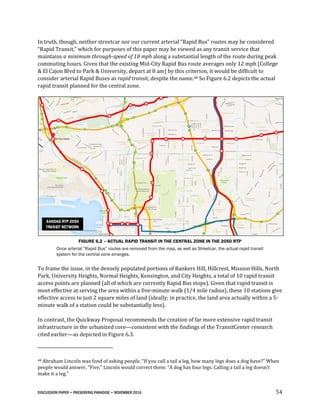 DISCUSSION PAPER • PRESERVING PARADISE • NOVEMBER 2016 54
In truth, though, neither streetcar nor our current arterial “Rapid Bus” routes may be considered
“Rapid Transit,” which for purposes of this paper may be viewed as any transit service that
maintains a minimum through-speed of 18 mph along a substantial length of the route during peak
commuting hours. Given that the existing Mid-City Rapid Bus route averages only 12 mph (College
& El Cajon Blvd to Park & University, depart at 8 am) by this criterion, it would be difficult to
consider arterial Rapid Buses as rapid transit, despite the name.48 So Figure 6.2 depicts the actual
rapid transit planned for the central zone.
FIGURE 6.2 – ACTUAL RAPID TRANSIT IN THE CENTRAL ZONE IN THE 2050 RTP
Once arterial “Rapid Bus” routes are removed from the map, as well as Streetcar, the actual rapid transit
system for the central zone emerges.
To frame the issue, in the densely populated portions of Bankers Hill, Hillcrest, Mission Hills, North
Park, University Heights, Normal Heights, Kensington, and City Heights, a total of 10 rapid transit
access points are planned (all of which are currently Rapid Bus stops). Given that rapid transit is
most effective at serving the area within a five-minute walk (1/4 mile radius), these 10 stations give
effective access to just 2 square miles of land (ideally; in practice, the land area actually within a 5-
minute walk of a station could be substantially less).
In contrast, the Quickway Proposal recommends the creation of far more extensive rapid transit
infrastructure in the urbanized core—consistent with the findings of the TransitCenter research
cited earlier—as depicted in Figure 6.3.
48 Abraham Lincoln was fond of asking people, “If you call a tail a leg, how many legs does a dog have?” When
people would answer, “Five,” Lincoln would correct them: “A dog has four legs. Calling a tail a leg doesn’t
make it a leg.”
 