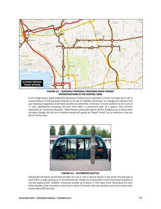 DISCUSSION PAPER • PRESERVING PARADISE • NOVEMBER 2016 55
FIGURE 6.3 – QUICKWAY PROPOSAL PROPOSED RAPID TRANSIT
INFRASTRUCTURE IN THE CENTRAL ZONE
In the image above, grade-separated Quickway infrastructure is depicted in brown and light rail in red. A
unique feature of the Quickway Proposal is its use of “satellite entrances” to underground stations that
use relatively inexpensive automated shuttles to extend the “entrance” to some stations by as much as
¼ mile, significantly increasing the land area within a convenient walk of a station; they function
essentially as “horizontal elevators.” MetroXpress routes also branch off this infrastructure to serve other
corridors; though the first set of stations would still qualify as “Rapid Transit” by our definition, they are
left off of this map.
FIGURE 6.4 – AUTOMATED SHUTTLE
Self-guided low-speed automated shuttles are now in use in several places in the world; this example is
used within a large parking lot in the Netherlands. These are incorporated into the Quickway Proposal to
connect stations with “satellite” entrances located up to about ¼ mile away. Even traveling at 12 mph,
these shuttles could complete a round trip in about 3 minutes; with two vehicles, wait times would never
exceed about 90 seconds.
 