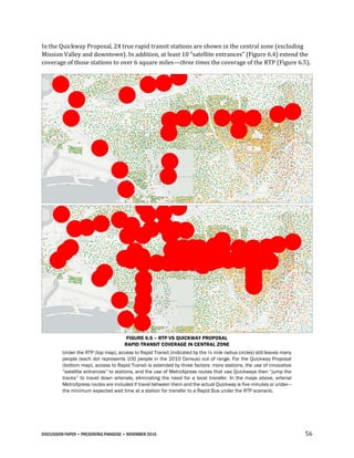 DISCUSSION PAPER • PRESERVING PARADISE • NOVEMBER 2016 56
In the Quickway Proposal, 24 true rapid transit stations are shown in the central zone (excluding
Mission Valley and downtown). In addition, at least 10 “satellite entrances” (Figure 6.4) extend the
coverage of those stations to over 6 square miles—three times the coverage of the RTP (Figure 6.5).
FIGURE 6.5 – RTP VS QUICKWAY PROPOSAL
RAPID TRANSIT COVERAGE IN CENTRAL ZONE
Under the RTP (top map), access to Rapid Transit (indicated by the ¼ mile radius circles) still leaves many
people (each dot represents 100 people in the 2010 Census) out of range. For the Quickway Proposal
(bottom map), access to Rapid Transit is extended by three factors: more stations, the use of innovative
“satellite entrances” to stations, and the use of MetroXpress routes that use Quickways then “jump the
tracks” to travel down arterials, eliminating the need for a local transfer. In the maps above, arterial
MetroXpress routes are included if travel between them and the actual Quickway is five minutes or under—
the minimum expected wait time at a station for transfer to a Rapid Bus under the RTP scenario.
 