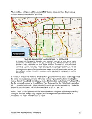 DISCUSSION PAPER • PRESERVING PARADISE • NOVEMBER 2016 57
When combined with proposed Streetcar and MetroXpress arterial services, the access map
becomes even more substantial (Figure 6.6).
FIGURE 6.6 – QUICKWAY PROPOSAL FULL NETWORK FOR CENTRAL ZONE
In the above map, Quickways are depicted in brown, Streetcar in green, light rail in red, and the arterial
component of MetroXpress routes in dark gray. Even though many MetroXpress routes may behave
similarly to current arterial Rapid bus routes, two key differences are notable: first, most MetroXpress
routes enter Quickway infrastructure and travel, limited-stop, to key destinations (no transfer required);
and second, stations are designed to a higher standard than current Rapid Bus stations, offering greater
protection from sun, wind, rain, and moving vehicles. One way to conceive of MetroXpress services is like
express Trolleys that ‘jump the tracks” to travel down arterials to get closer to where people are or where
they’re going.
In addition to pure access, the route structure of the Quickway Proposal is such that many parts of
the central zone have direct, one-seat-ride access to many regional destinations, including the
Morena District, Friars Road, the Hillcrest/Mission Hills hospitals, Pacific Beach, UTC, Kearny Mesa,
the Sharp hospital complex, La Mesa, El Cajon, Plaza Bonita, and the San Ysidro border, as well as
the I-15 north corridor and I-5 north corridors (including Sorrento Mesa and Carmel Valley). The
proposed route network for the central areas may be viewed in Figure 6.7.
When it comes to coverage and access for neighborhoods currently characterized by walkability
and higher densities, the Quickway Proposal provides a significantly more robust web of
connections and access points than the RTP plan.
 