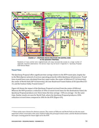 DISCUSSION PAPER • PRESERVING PARADISE • NOVEMBER 2016 58
FIGURE 6.7 – PROPOSED ROUTE STRUCTURE FOR CENTRAL ZONE
IN THE QUICKWAY PROPOSAL
Residents of many central zone neighborhoods will enjoy one-seat-ride access to a large number of
regionally important destinations. Full service maps may be found in Appendix H, “Quickway Proposal
Draft Service Maps.”
Travel Time
The Quickway Proposal offers significant time savings relative to the RTP transit plan, largely due
to the MetroXpress network of services operating primarily within Quickway infrastructure. Travel
time at peak hours was calculated from four major nodes: the center of Hillcrest (5th & University),
the center of North Park (30th & University), the new Boulevard Transit Station at El Cajon Blvd. & I-
15, and the Fashion Valley Transit Center.49
Figure 6.8 shows the impact of the Quickway Proposal on travel from the center of Hillcrest.
Whereas the RTP promises a reduction of 16% in transit travel times for the destinations listed, the
Quickway Proposal produces over three times the time savings—54% on average—for the same
trips. Similar results are seen for North Park, where the Quickway Proposal produces a 50%
reduction in travel times compared to 18% for the RTP (Figure 6.9).
49 These nodes were chosen for obvious reasons. The centers of Hillcrest and North Park are the two most
important urban crossroads in the zone, Fashion Valley the principal transit center, and the Boulevard Station
the major crossing point for future light rail in the RTP.
 