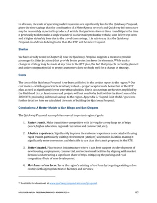 DISCUSSION PAPER • PRESERVING PARADISE • NOVEMBER 2016 63
In all cases, the costs of operating such frequencies are significantly less for the Quickway Proposal,
given the time savings that the combination of a MetroXpress network and Quickway infrastructure
may be reasonably expected to produce. A vehicle that performs two or three roundtrips in the time
it previously took to make a single roundtrip is a far more productive vehicle, with lower trip costs
and a higher ridership base due to the travel time savings. It is safe to say that the Quickway
Proposal, in addition to being faster than the RTP, will be more frequent.
Shelter
We have already seen (in Chapter 5) how the Quickway Proposal suggests a means to provide
passenger facilities (stations) that provide better protection from the elements. While such a
change in strategy may be made at any time to the RTP plan, the fact that projects currently planned
and under construction fail to protect customers does not bode well for a change in strategy.
Costs
The costs of the Quickway Proposal have been published in the project report to the region.50 Our
cost model—which appears to be relatively robust—projects capital costs below that of the RTP
plan, as well as significantly lower operating subsidies. These cost savings are further amplified by
the likelihood that at least some road projects will not need to be built within the timeframe of the
2050 RTP, producing additional savings to the region. Appendix G, “Capital Cost Model,” goes into
further detail on how we calculated the costs of building the Quickway Proposal.
Conclusions: A Better Match to San Diego and San Diegans
The Quickway Proposal accomplishes several important regional goals:
1. Faster transit. Make transit time-competitive with driving for a very large set of trips
(work, higher education, regional recreation and commercial, etc.).
2. A better experience. Significantly improve the customer experience associated with using
rapid transit, particularly waiting environment (stations) and station location, making it
significantly more convenient and desirable to use than the transit proposed in the RTP.
3. Better located. Place transit infrastructure where it can best support the development of
new housing, employment, commercial, and recreational facilities by aligning with market
demand and attracting a significant share of trips, mitigating the parking and road
congestion effects of new development.
4. Match our urban form. Serve the region’s existing urban form by targeting existing urban
centers with appropriate transit facilities and services.
50 Available for download at www.quickwayproposal.wix.com/proposal.
 