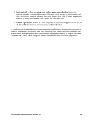 DISCUSSION PAPER • PRESERVING PARADISE • NOVEMBER 2016 64
5. Systematically reduce operating costs and per-passenger subsidies. Reduce the
ongoing operating costs/subsidies required for rapid transit services by minimizing travel
times, maximizing potential ridership, increasing the perceived value of transit services, and
opening up new possibilities for value capture and value leveraging.
6. Save on capital costs. Be built at a cost comparable in scale to existing plans or less, and put
off the need to develop even more expensive road infrastructure.
In conclusion, the Quickway Proposal measures significantly higher on the measures that matter to
potential riders and to this region. It is far more likely to achieve regional goals for modal shift and
market-driven, appropriately-located transit-oriented development than the RTP’s plan for transit.
It better meets Climate Action Plan goals. It better preserves what we love about our paradise.
 
