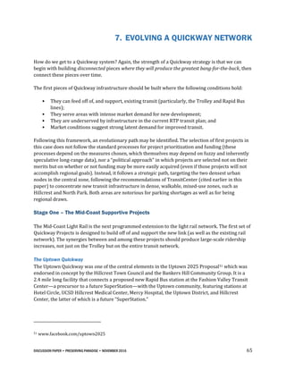 DISCUSSION PAPER • PRESERVING PARADISE • NOVEMBER 2016 65
7. EVOLVING A QUICKWAY NETWORK
How do we get to a Quickway system? Again, the strength of a Quickway strategy is that we can
begin with building disconnected pieces where they will produce the greatest bang-for-the-buck, then
connect these pieces over time.
The first pieces of Quickway infrastructure should be built where the following conditions hold:
• They can feed off of, and support, existing transit (particularly, the Trolley and Rapid Bus
lines);
• They serve areas with intense market demand for new development;
• They are underserved by infrastructure in the current RTP transit plan; and
• Market conditions suggest strong latent demand for improved transit.
Following this framework, an evolutionary path may be identified. The selection of first projects in
this case does not follow the standard processes for project prioritization and funding (these
processes depend on the measures chosen, which themselves may depend on fuzzy and inherently
speculative long-range data), nor a “political approach” in which projects are selected not on their
merits but on whether or not funding may be more easily acquired (even if those projects will not
accomplish regional goals). Instead, it follows a strategic path, targeting the two densest urban
nodes in the central zone, following the recommendations of TransitCenter (cited earlier in this
paper) to concentrate new transit infrastructure in dense, walkable, mixed-use zones, such as
Hillcrest and North Park. Both areas are notorious for parking shortages as well as for being
regional draws.
Stage One – The Mid-Coast Supportive Projects
The Mid-Coast Light Rail is the next programmed extension to the light rail network. The first set of
Quickway Projects is designed to build off of and support the new link (as well as the existing rail
network). The synergies between and among these projects should produce large-scale ridership
increases, not just on the Trolley but on the entire transit network.
The Uptown Quickway
The Uptown Quickway was one of the central elements in the Uptown 2025 Proposal51 which was
endorsed in concept by the Hillcrest Town Council and the Bankers Hill Community Group. It is a
2.4 mile long facility that connects a proposed new Rapid Bus station at the Fashion Valley Transit
Center—a precursor to a future SuperStation—with the Uptown community, featuring stations at
Hotel Circle, UCSD Hillcrest Medical Center, Mercy Hospital, the Uptown District, and Hillcrest
Center, the latter of which is a future “SuperStation.”
51 www.facebook.com/uptown2025
 