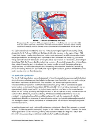 DISCUSSION PAPER • PRESERVING PARADISE • NOVEMBER 2016 66
FIGURE 7.1 – TRANSIT PASSENGER FLOWS, 2005
This passenger flow map, from 2005, shows passenger flows on the Trolley (red) and bus routes (light
blue). The Uptown community is where many bus routes converge and is the ideal place to begin building
infrastructure designed to reduce bus travel times and improve the customer experience. Source: SANDAG
The Uptown Quickway would serve most bus routes traversing the Uptown community, which,
along with North Park and Mid-City, is the highest-ridership bus zone in the region (Figure 7.1).
Travel time savings vary by route, but some routes could see as much as a 10-minute reduction in
one-way travel times. For example, the trip from Hillcrest Center (Fifth & University) to Fashion
Valley currently takes 10-12 minutes by bus (the return trip is faster, at 7-8 minutes), depending on
time of day. With the Uptown Quickway, that trip becomes a 5-minute trip regardless of time of day.
Once a MetroXpress Network is developed (an express overlay network that stops only at key
“SuperStations” like Fashion Valley and Hillcrest Center), that trip could become a 3-minute trip
(since intervening stations are bypassed) with super-high frequencies, given all of the MetroXpress
routes passing between these two point.
The North Park SuperStation
The North Park SuperStation is a perfect example of how Quickway Infrastructure might be built at
first in disconnected pieces and then linked together over time. North Park has been undergoing a
remarkable renaissance as Millennials have moved in. The North Park SuperStation is a
combination Quickway station and future streetcar station, along with an approximately 2200’
tunnel section on University Avenue (from 28th Street to 32nd Street, avoiding four signals) and an
approximately 1800’ tunnel on 30th Street). All buses traveling east/west on University Avenue
would use this facility, bypassing the congestion knot of North Park and shaving up to 4 minutes off
each direction. The north/south tunnel along 30th Street would be used at first by buses and
eventually by a streetcar line, which would actually run through the mezzanine level of the
SuperStation. The idea is to remove all transit from the surface so that sidewalks can be expanded
and more public space created, and create an effective transit infrastructure and highly improved
customer experience.
In addition to existing transit routes, at least two new evolutionary Rapid Bus routes are proposed
(Figure 7.2). The first would connect City Heights to the Fashion Valley Transit Center via the North
Park SuperStation and the Uptown Quickway. The second would set the stage for a future 30th
Street Streetcar, connecting South Park with North Park and Normal Heights.
 