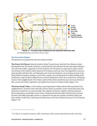 DISCUSSION PAPER • PRESERVING PARADISE • NOVEMBER 2016 67
FIGURE 7.2 – THE NORTH PARK SUPERSTATION AND ASSOCIATED RAPID BUS LINES
The existing Rapid Bus route #215 is shown in black.
The Friars Road Projects
Two projects are proposed for the Friars Road corridor.
The Friars/163 Flyover links the Fashion Valley Transit Center with the Friars Mission Center
development and 163 north. It features a station by the Friars Mission Center and ramps linking to
163. Given the traffic congestion on Friars Road by 163, this flyover is expected to reduce transit
travel times to the Fashion Valley station by 6-8 minutes each way. Four new Rapid Bus routes are
made feasible with this link: one linking the new Civita development; one traveling nonstop to the
Sharp Medical Complex, making a circle of the complex; one traveling direct to Mesa College (with
perhaps two stops on Mesa College Drive), and one taking Ulric Street up to Linda Vista, circling the
center of that neighborhood. The relative speed of these links should increase transit use between
these areas and Trolley, Rapid Bus, and regular bus services at Fashion Valley (Figure 7.3).
The Friars Road T-Way is a bus facility connecting Fashion Valley with the Morena/Linda Vista
neighborhood.52 If built on the south side of Friars Road, it would be cut by several driveways, but
otherwise would have no road crossings. This segment of busway, together with the proposed
Morena Quickway, would allow some routes coming from Uptown and/or North Park to connect
directly to the Mid-Coast light rail line, as opposed to forcing one transfer at Fashion Valley and
then another at Old Town, reducing connection time to the new Trolley line by up to 10-15 minutes
(Figure 7.4).
52 A T-Way is an at-grade transitway, unlike a Quickway, which is grade separated (much like a freeway).
 