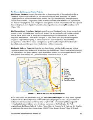 DISCUSSION PAPER • PRESERVING PARADISE • NOVEMBER 2016 69
The Morena Quickway and Related Projects
The Morena Quickway involves the conversion of the western side of Morena Boulevard to a
Quickway, parallel to the new light rail line. Though this might seem redundant, the parallel
Quickway features at least one new station, serving the Bay Park community, and significantly
reduces travel time for a range of bus routes that will connect to both the Mid-Coast light rail and
the Mission Valley light rail lines. This project is designed to be built concurrently with the Bay Park
Boardwalk project, a set of pedestrian and landscaping enhancements along Morena Boulevard
(Figure 7.5).
The Morena/Linda Vista SuperStation is an underground Quickway Station sitting near and tied
into the existing light rail station, mostly built beneath the Morena Boulevard/Linda Vista Road
intersection. It is built on a “Y” design, with three boarding platforms that cover all potential
directions of movement. This station is designed to allow transit vehicles to move through this
congested neighborhood rapidly, as well as support the redevelopment of the zone. Other
configurations of this station would accomplish the goal of an efficiently located and operated
SuperStation; these will require close collaboration with the community.
The Pacific Highway Connector links the new SuperStation with Pacific Highway, permitting
transit vehicles to travel between the new station and the Old Town Transit Center while bypassing
the traffic signals and train tracks on Taylor Street. Other options for connecting the Morena/Linda
Vista SuperStation with the Old Town SuperStation should be explored as well.
FIGURE 7.5 – MORENA QUICKWAY AND RELATED PROJECTS
At the north end of the Morena Quickway, the Pacific Beach Underpass is a short tunnel segment
that connects the Morena Quickway with Grand Avenue, helping buses avoid a major bottleneck
that can rob 5 minutes or more of travel time. Coupled with a network of rapid bus stops and
routes, Pacific Beach could now have direct, one-seat access to the Trolley, the Bay Park
neighborhood, the Mission Valley Y, Fashion Valley, Hillcrest, Uptown, North Park, and City Heights,
in addition to the connections to downtown, UCSD, UTC, the Border, Mission Valley, SDSU, and
 