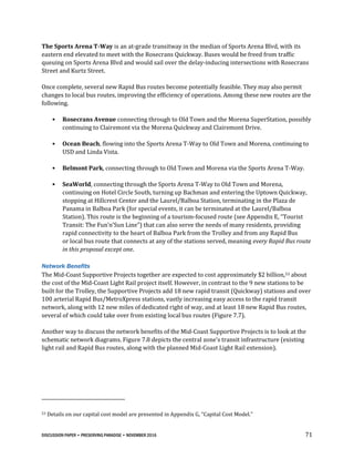 DISCUSSION PAPER • PRESERVING PARADISE • NOVEMBER 2016 71
The Sports Arena T-Way is an at-grade transitway in the median of Sports Arena Blvd, with its
eastern end elevated to meet with the Rosecrans Quickway. Buses would be freed from traffic
queuing on Sports Arena Blvd and would sail over the delay-inducing intersections with Rosecrans
Street and Kurtz Street.
Once complete, several new Rapid Bus routes become potentially feasible. They may also permit
changes to local bus routes, improving the efficiency of operations. Among these new routes are the
following.
• Rosecrans Avenue connecting through to Old Town and the Morena SuperStation, possibly
continuing to Clairemont via the Morena Quickway and Clairemont Drive.
• Ocean Beach, flowing into the Sports Arena T-Way to Old Town and Morena, continuing to
USD and Linda Vista.
• Belmont Park, connecting through to Old Town and Morena via the Sports Arena T-Way.
• SeaWorld, connecting through the Sports Arena T-Way to Old Town and Morena,
continuing on Hotel Circle South, turning up Bachman and entering the Uptown Quickway,
stopping at Hillcrest Center and the Laurel/Balboa Station, terminating in the Plaza de
Panama in Balboa Park (for special events, it can be terminated at the Laurel/Balboa
Station). This route is the beginning of a tourism-focused route (see Appendix E, “Tourist
Transit: The Fun’n’Sun Line”) that can also serve the needs of many residents, providing
rapid connectivity to the heart of Balboa Park from the Trolley and from any Rapid Bus
or local bus route that connects at any of the stations served, meaning every Rapid Bus route
in this proposal except one.
Network Benefits
The Mid-Coast Supportive Projects together are expected to cost approximately $2 billion,53 about
the cost of the Mid-Coast Light Rail project itself. However, in contrast to the 9 new stations to be
built for the Trolley, the Supportive Projects add 18 new rapid transit (Quickway) stations and over
100 arterial Rapid Bus/MetroXpress stations, vastly increasing easy access to the rapid transit
network, along with 12 new miles of dedicated right of way, and at least 18 new Rapid Bus routes,
several of which could take over from existing local bus routes (Figure 7.7).
Another way to discuss the network benefits of the Mid-Coast Supportive Projects is to look at the
schematic network diagrams. Figure 7.8 depicts the central zone’s transit infrastructure (existing
light rail and Rapid Bus routes, along with the planned Mid-Coast Light Rail extension).
53 Details on our capital cost model are presented in Appendix G, “Capital Cost Model.”
 