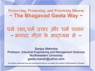 Preserving, Promoting, and Practicing Dharm
 ~ The Bhagavad Geeta Way ~

धर रक , धर पच र और धर प लन
 ~ भगवद ग त क र द र स ~

                                    Sanjay Mehrotra
Professor, Industrial Engineering and Management Sciences
                           Northwestern University
                          geeta.mandir@yahoo.com
The opinion presented here are personal and they do not reflect the position of Northwestern University
 