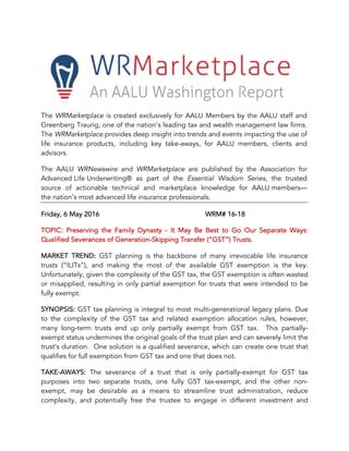 The WRMarketplace is created exclusively for AALU Members by the AALU staff and
Greenberg Traurig, one of the nation’s leading tax and wealth management law firms.
The WRMarketplace provides deep insight into trends and events impacting the use of
life insurance products, including key take-aways, for AALU members, clients and
advisors.
The AALU WRNewswire and WRMarketplace are published by the Association for
Advanced Life Underwriting® as part of the Essential Wisdom Series, the trusted
source of actionable technical and marketplace knowledge for AALU members—
the nation’s most advanced life insurance professionals.
Friday, 6 May 2016 WRM# 16-18
TOPIC: Preserving the Family Dynasty - It May Be Best to Go Our Separate Ways:
Qualified Severances of Generation-Skipping Transfer (“GST”) Trusts.
MARKET TREND: GST planning is the backbone of many irrevocable life insurance
trusts (“ILITs”), and making the most of the available GST exemption is the key.
Unfortunately, given the complexity of the GST tax, the GST exemption is often wasted
or misapplied, resulting in only partial exemption for trusts that were intended to be
fully exempt.
SYNOPSIS: GST tax planning is integral to most multi-generational legacy plans. Due
to the complexity of the GST tax and related exemption allocation rules, however,
many long-term trusts end up only partially exempt from GST tax. This partially-
exempt status undermines the original goals of the trust plan and can severely limit the
trust’s duration. One solution is a qualified severance, which can create one trust that
qualifies for full exemption from GST tax and one that does not.
TAKE-AWAYS: The severance of a trust that is only partially-exempt for GST tax
purposes into two separate trusts, one fully GST tax-exempt, and the other non-
exempt, may be desirable as a means to streamline trust administration, reduce
complexity, and potentially free the trustee to engage in different investment and
 