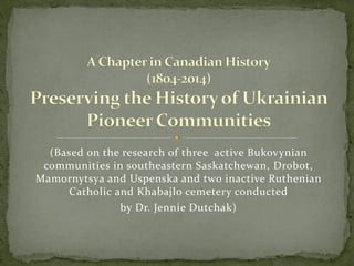 (Based on the research of three active Bukovynian
communities in southeastern Saskatchewan, Drobot,
Mamornytsya and Uspenska and two inactive Ruthenian
Catholic and Khabajlo cemetery conducted
by Dr. Jennie Dutchak)
 