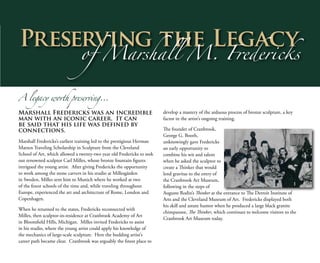 Preserving the Legacy
of Marshall M. Fredericks
A legacy worth preserving…
Marshall Fredericks was an incredible
man with an iconic career. It can
be said that his life was defined by
connections.
Marshall Fredericks’s earliest training led to the prestigious Herman
Matzen Traveling Scholarship in Sculpture from the Cleveland
School of Art, which allowed a twenty-two year old Fredericks to seek
out renowned sculptor Carl Milles, whose bronze fountain figures
intrigued the young artist. After giving Fredericks the opportunity
to work among the stone carvers in his studio at Millesgården
in Sweden, Milles sent him to Munich where he worked at two
of the finest schools of the time and, while traveling throughout
Europe, experienced the art and architecture of Rome, London and
Copenhagen.
When he returned to the states, Fredericks reconnected with
Milles, then sculptor-in-residence at Cranbrook Academy of Art
in Bloomfield Hills, Michigan. Milles invited Fredericks to assist
in his studio, where the young artist could apply his knowledge of
the mechanics of large-scale sculpture. Here the budding artist’s
career path became clear. Cranbrook was arguably the finest place to
develop a mastery of the arduous process of bronze sculpture, a key
factor in the artist’s ongoing training.
The founder of Cranbrook,
George G. Booth,
unknowingly gave Fredericks
an early opportunity to
combine his wit and talent
when he asked the sculptor to
create a Thinker that would
lend gravitas to the entry of
the Cranbrook Art Museum,
following in the steps of
Auguste Rodin’s Thinker at the entrance to The Detroit Institute of
Arts and the Cleveland Museum of Art. Fredericks displayed both
his skill and astute humor when he produced a large black granite
chimpanzee, The Thinker, which continues to welcome visitors to the
Cranbrook Art Museum today.
1
 