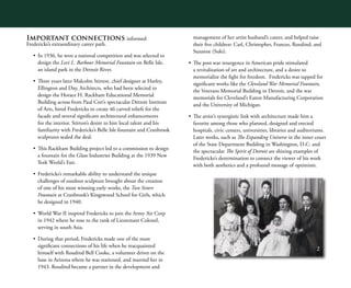 2
Important connections informed
Fredericks’s extraordinary career path.
•	 In 1936, he won a national competition and was selected to
design the Levi L. Barbour Memorial Fountain on Belle Isle,
an island park in the Detroit River.
•	 Three years later Malcolm Stirton, chief designer at Harley,
Ellington and Day, Architects, who had been selected to
design the Horace H. Rackham Educational Memorial
Building across from Paul Cret’s spectacular Detroit Institute
of Arts, hired Fredericks to create 46 carved reliefs for the
facade and several significant architectural enhancements
for the interior. Stirton’s desire to hire local talent and his
familiarity with Fredericks’s Belle Isle fountain and Cranbrook
sculptures sealed the deal.
•	 This Rackham Building project led to a commission to design
a fountain for the Glass Industries Building at the 1939 New
York World’s Fair.
•	 Fredericks’s remarkable ability to understand the unique
challenges of outdoor sculpture brought about the creation
of one of his most winning early works, the Two Sisters
Fountain at Cranbrook’s Kingswood School for Girls, which
he designed in 1940.
•	 World War II inspired Fredericks to join the Army Air Corp
in 1942 where he rose to the rank of Lieutenant Colonel,
serving in south Asia.
•	 During that period, Fredericks made one of the most
significant connections of his life when he reacquainted
himself with Rosalind Bell Cooke, a volunteer driver on the
base in Arizona where he was stationed, and married her in
1943. Rosalind became a partner in the development and
management of her artist husband’s career, and helped raise
their five children: Carl, Christopher, Frances, Rosalind, and
Suzanne (Suki).
•	 The post war resurgence in American pride stimulated
a revitalization of art and architecture, and a desire to
memorialize the fight for freedom. Fredericks was tapped for
significant works like the Cleveland War Memorial Fountain,
the Veterans Memorial Building in Detroit, and the war
memorials for Cleveland’s Eaton Manufacturing Corporation
and the University of Michigan.
•	 The artist’s synergistic link with architecture made him a
favorite among those who planned, designed and erected
hospitals, civic centers, universities, libraries and auditoriums.
Later works, such as The Expanding Universe in the inner court
of the State Department Building in Washington, D.C. and
the spectacular The Spirit of Detroit are shining examples of
Fredericks’s determination to connect the viewer of his work
with both aesthetics and a profound message of optimism.
 