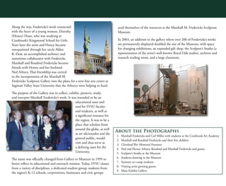 4
3
5
Along the way, Fredericks’s work connected
with the heart of a young woman, Dorothy
(Honey) Doan, who was studying at
Cranbrook’s Kingswood School for Girls.
Years later the artist and Honey became
reacquainted through her uncle Alden
B. Dow, an accomplished architect and
sometimes collaborator with Fredericks.
Marshall and Rosalind Fredericks became
friends with Honey and her husband
Ned Arbury. That friendship was central
to the incorporation of the Marshall M.
Fredericks Sculpture Gallery into the plans for a new fine arts center at
Saginaw Valley State University that the Arburys were helping to fund.
The purpose of the Gallery was to collect, exhibit, preserve, study,
and interpret Marshall Fredericks’s work. It was intended to be an
educational asset and
tool for SVSU faculty
and students, as well as
a significant resource for
the region. It was to be a
place that scholars from
around the globe, as well
as art aficionados and the
general public, would
visit and thus serve as
a defining asset for the
University.
The name was officially changed from Gallery to Museum in 1999 to
better reflect its educational and outreach mission. Today, SVSU classes
from a variety of disciplines, a dedicated student group, students from
the region’s K-12 schools, corporations, businesses and civic groups
avail themselves of the resources at the Marshall M. Fredericks Sculpture
Museum.
In 2003, an addition to the gallery where over 200 of Fredericks’s works
are permanently displayed doubled the size of the Museum, with space
for changing exhibitions, an expanded gift shop, the Sculptor’s Studio (a
representation of the artist’s well-known Royal Oak studio), archives and
research reading room, and a large classroom.
About the Photographs
1.	 Marshall Fredericks and Carl Milles with students at the Cranbrook Art Academy
2.	 Marshall and Rosalind Fredericks and their five children
3.	 Cleveland War Memorial Fountain
4.	 Ned and Honey Arbury, Rosalind and Marshall Fredericks and guests
5.	 Sculptor’s Studio at the Museum
6.	 Students drawing in the Museum
7.	 Summer art camp students
8.	 Visiting artist greeting guests
9.	 Main Exhibit Gallery
 
