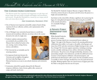 Marshall M. Fredericks and his Museum at SVSU ...
“Businesses seeking to attract creative professionals understand the value of having cultural amenities like the Marshall M. Fredericks Sculpture Museum in
the region because they enhance our quality of life.” -Matt Davis, The Dow Chemical Company
6
7
The Connections Continue
“The Museum teaches how inspiration and imagination can take shape and
become images that move people to thought and laughter and remembrance
and reverence. The gifts from Marshall are a treasure for our campus and all
those with whom they are shared.”
- Eric Gilbertson, President, SVSU
•	 One of America’s most important and prolific sculptors found a fitting
repository for his art collection, archives, and a representation of his
working studio.
•	 One of Michigan’s state universities became home to a world-class
museum and extraordinary collection, one of just a few in the country
devoted to the work of a single artist.
•	 Students’ academic and personal lives
are enriched by the accessibility of the
Museum that is utilized by faculty in fine
arts, nursing, creative writing, history,
sciences, and athletics.
•	 The University has an invaluable asset for
attracting students.
•	 An important bond exists between the
University and its neighbors throughout
the Great Lakes Bay Region as the
Museum functions as an asset to area schools, businesses and community
groups.
•	 Community cultural life is greatly enhanced by the Museum’s
temporary exhibitions, classes, lectures, gallery talks, summer art
camps, and much, much more.
The Marshall M. Fredericks Sculpture Museum at Saginaw Valley State
University connects the past to the present and will connect the present to a
bright and sustainable future.
Each donor to this critical effort will play a significant role in preserving the
legacy of a truly gifted and important artist and ensuring the accessibility
of the artwork and archives
of a remarkable Michigan
resource.
A Private/Public
Partnership that
Works
While Marshall Fredericks
referred to the complex
process of turning a sketch into a monumental bronze sculpture as
“Magic,” the magic of this Museum is found in the amazing public/private
collaboration that enables it to be open to the public, school groups, and
classes from SVSU and other institutions of higher learning six days a week
free of charge! The University supports operations, including accounting,
security, custodial, marketing services, utilities, information technology,
and insurance. The private sector, through memberships, donations, event
sponsorships and gifts to the endowments, provides the additional revenue
necessary to fund temporary exhibitions, educational programs, and
professional and administrative staff to ensure that this remarkable resource
is accessible to visitors of all ages, literally from across the quad and around
the globe. Working together, these two critical sources of support prove that
the whole is truly greater than the sum of its parts.
 