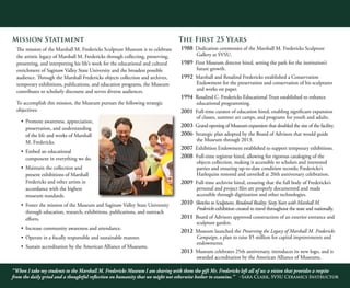 “When I take my students to the Marshall M. Fredericks Museum I am sharing with them the gift Mr. Fredericks left all of us: a vision that provides a respite
from the daily grind and a thoughtful reflection on humanity that we might not otherwise bother to examine.” -Sara Clark, SVSU Ceramics Instructor
8
Mission Statement
The mission of the Marshall M. Fredericks Sculpture Museum is to celebrate
the artistic legacy of Marshall M. Fredericks through collecting, preserving,
presenting, and interpreting his life’s work for the educational and cultural
enrichment of Saginaw Valley State University and the broadest possible
audience. Through the Marshall Fredericks objects collection and archives,
temporary exhibitions, publications, and education programs, the Museum
contributes to scholarly discourse and serves diverse audiences.
To accomplish this mission, the Museum pursues the following strategic
objectives:
•	 Promote awareness, appreciation,
preservation, and understanding
of the life and works of Marshall
M. Fredericks.
•	 Embed an educational
component in everything we do.
•	 Maintain the collection and
present exhibitions of Marshall
Fredericks and other artists in
accordance with the highest
museum standards.
•	 Foster the mission of the Museum and Saginaw Valley State University
through education, research, exhibitions, publications, and outreach
efforts.
•	 Increase community awareness and attendance.
•	 Operate in a fiscally responsible and sustainable manner.
•	 Sustain accreditation by the American Alliance of Museums.
The First 25 Years
1988 Dedication ceremonies of the Marshall M. Fredericks Sculpture
Gallery at SVSU.
1989 First Museum director hired, setting the path for the institution’s
future growth.
1992 Marshall and Rosalind Fredericks established a Conservation
Endowment for the preservation and conservation of his sculptures
and works on paper.
1994 Rosalind C. Fredericks Educational Trust established to enhance
educational programming.
2001 Full-time curator of education hired, enabling significant expansion
of classes, summer art camps, and programs for youth and adults.
2003 Grand opening of Museum expansion that doubled the size of the facility.
2006 Strategic plan adopted by the Board of Advisors that would guide
the Museum through 2013.
2007 Exhibition Endowment established to support temporary exhibitions.
2008 Full-time registrar hired, allowing for rigorous cataloging of the
objects collection, making it accessible to scholars and interested
parties and ensuring up-to-date condition records; Fredericks’s
Harlequins restored and unveiled at 20th anniversary celebration.
2009 Full-time archivist hired, ensuring that the full body of Fredericks’s
personal and project files are properly documented and made
accessible through digitization and other technologies.
2010 Sketches to Sculptures, Rendered Reality: SixtyYears with Marshall M.
Fredericks exhibition created to travel throughout the state and nationally.
2011 Board of Advisors approved construction of an exterior entrance and
sculpture garden.
2012 Museum launched the Preserving the Legacy of Marshall M. Fredericks
Campaign, a plan to raise $5 million for capital improvements and
endowments.
2013 Museum celebrates 25th anniversary, introduces its new logo, and is
awarded accreditation by the American Alliance of Museums.
 